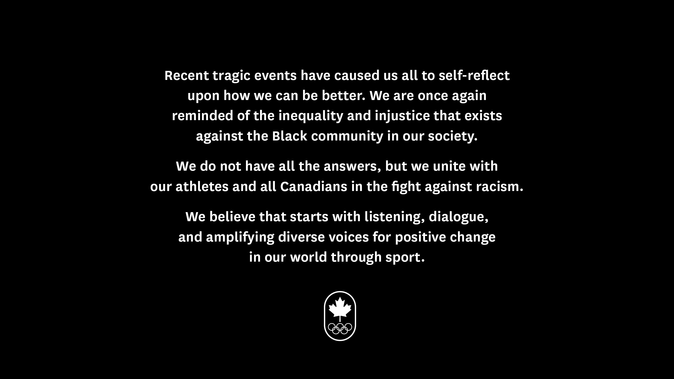 Recent tragic events have caused us all to self-reflect upon how we can be better. We are once again reminded of the inequality and injustice that exists against the Black community in our society. We do not have all the answers, but we unite with our athletes and all Canadians in the fight against racism. We believe that starts with listening, dialogue, and amplifying diverse voices for positive change in our world through sport.
