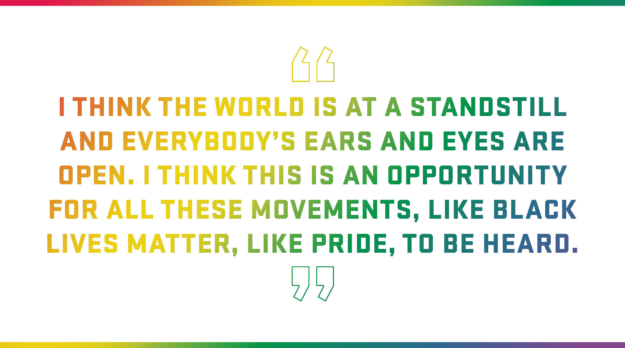 Block Quote: I think the world is at a standstill and everybody’s ears and eyes are open. I think this is an opportunity for all these movements, like Black Lives Matter, like Pride, to be heard. 