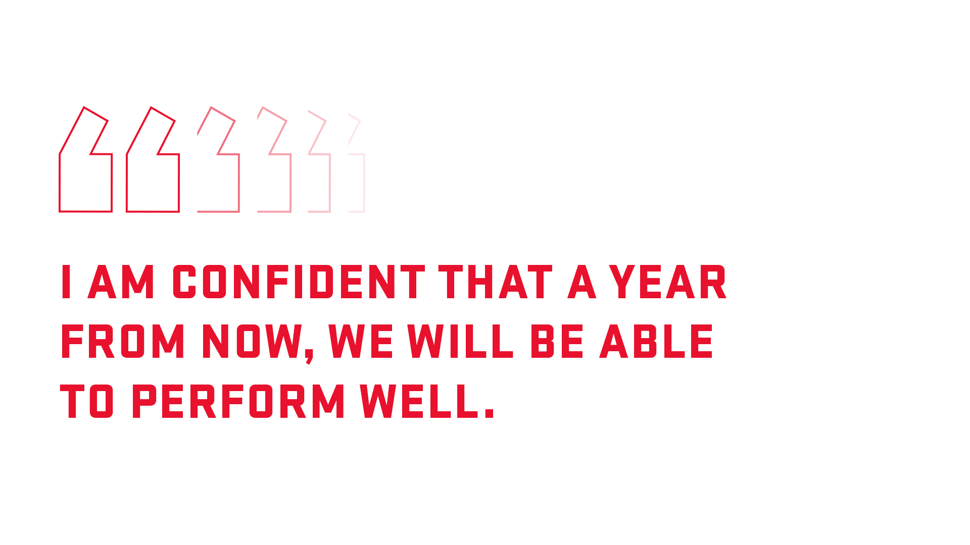 I am confident that a year from now, we will be able to perform well. 