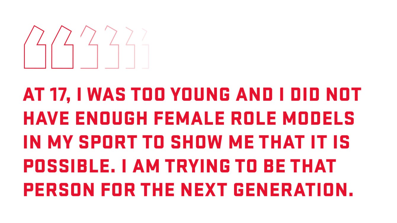 At 17, I was too young and I did not have enough female role models in my sport to show me that it is possible. I am trying to be that person for the next generation.