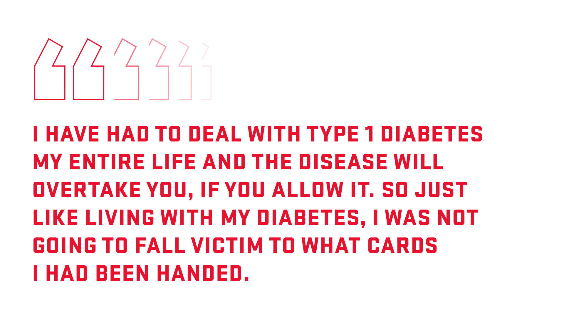 Pull quote: I have had to deal with Type 1 diabetes my entire life and the disease will overtake you if you allow it. So just like living with my diabetes, I was not going to fall victim to what cards I had been handed. 
