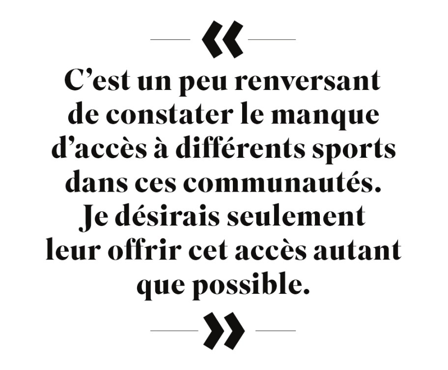 Citation : « C'est un peu renversant de constater le manque d'accès à différents sports dans ces communautés. Je désirais seulement leur offrir cet accès autant que possible. »